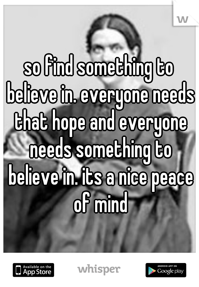 so find something to believe in. everyone needs that hope and everyone needs something to believe in. its a nice peace of mind