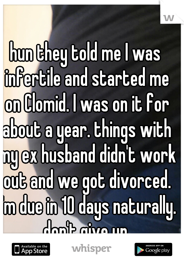 hun they told me I was infertile and started me on Clomid. I was on it for about a year. things with my ex husband didn't work out and we got divorced. I'm due in 10 days naturally. don't give up.