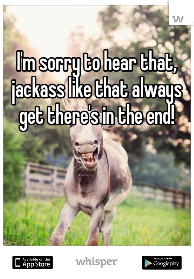 I'm sorry to hear that, jackass like that always get there's in the end!