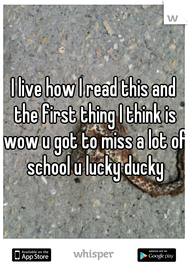 I live how I read this and the first thing I think is wow u got to miss a lot of school u lucky ducky