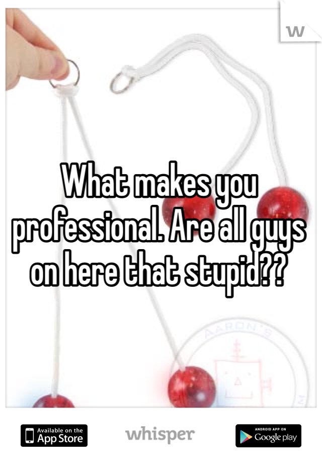 What makes you professional. Are all guys on here that stupid??