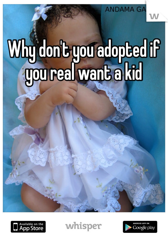 Why don't you adopted if you real want a kid