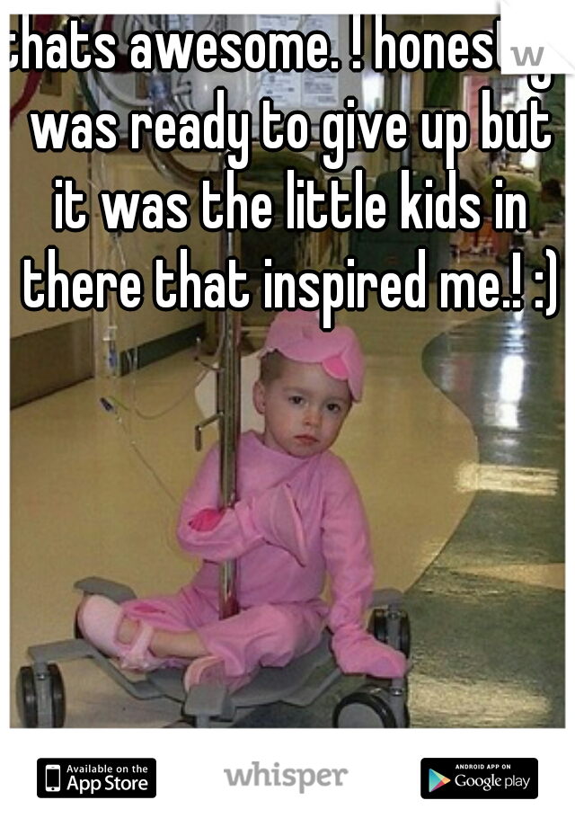 thats awesome. ! honestly I was ready to give up but it was the little kids in there that inspired me.! :)