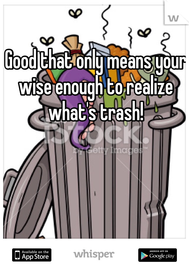 Good that only means your wise enough to realize what's trash! 