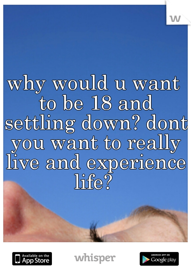 why would u want to be 18 and settling down? dont you want to really live and experience life? 