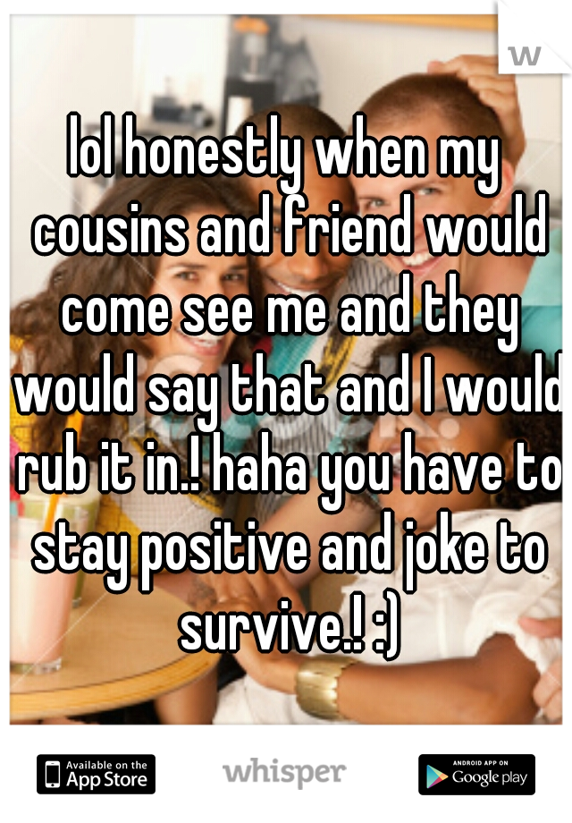 lol honestly when my cousins and friend would come see me and they would say that and I would rub it in.! haha you have to stay positive and joke to survive.! :)