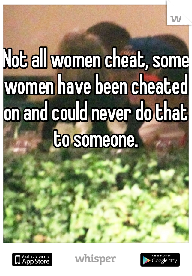 Not all women cheat, some women have been cheated on and could never do that to someone.