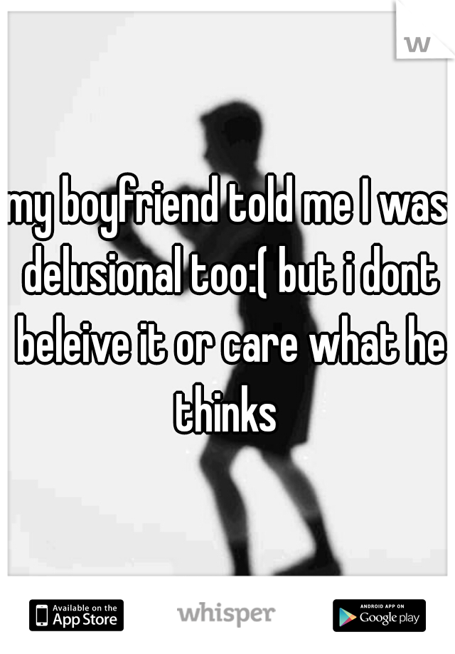 my boyfriend told me I was delusional too:( but i dont beleive it or care what he thinks 