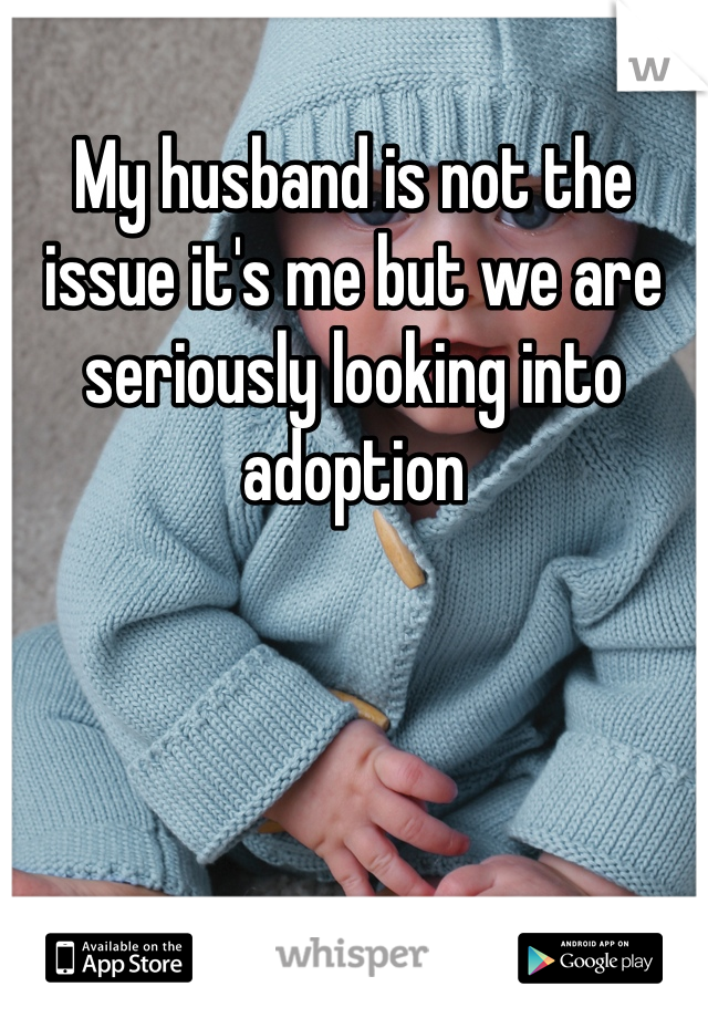 My husband is not the issue it's me but we are seriously looking into adoption 