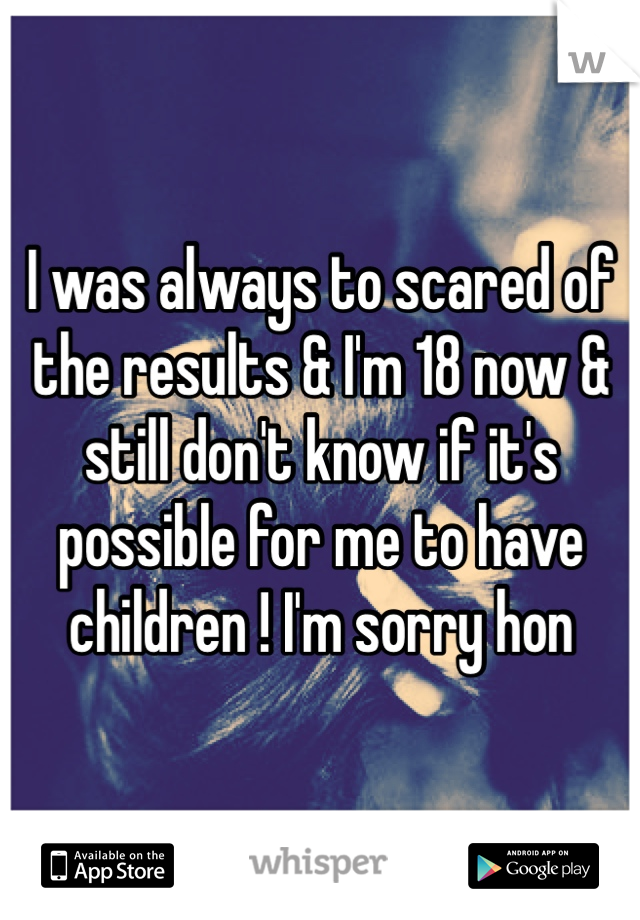 I was always to scared of the results & I'm 18 now & still don't know if it's possible for me to have children ! I'm sorry hon 