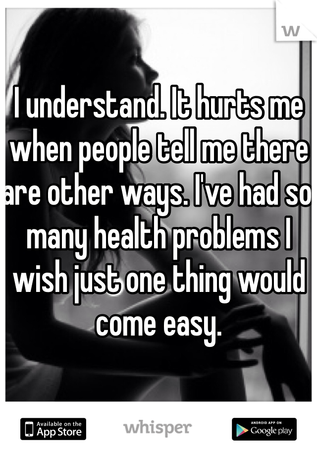 I understand. It hurts me when people tell me there are other ways. I've had so many health problems I wish just one thing would come easy.