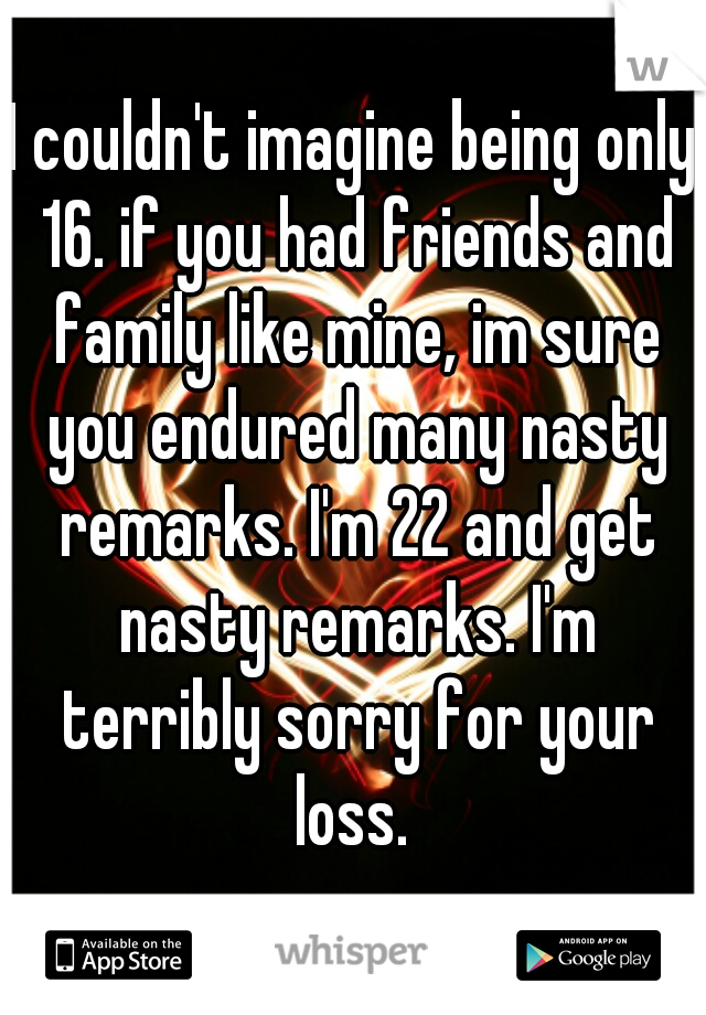 I couldn't imagine being only 16. if you had friends and family like mine, im sure you endured many nasty remarks. I'm 22 and get nasty remarks. I'm terribly sorry for your loss. 