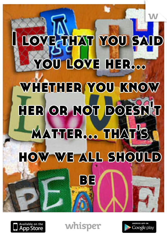 I love that you said you love her... whether you know her or not doesn't matter... that's how we all should be 