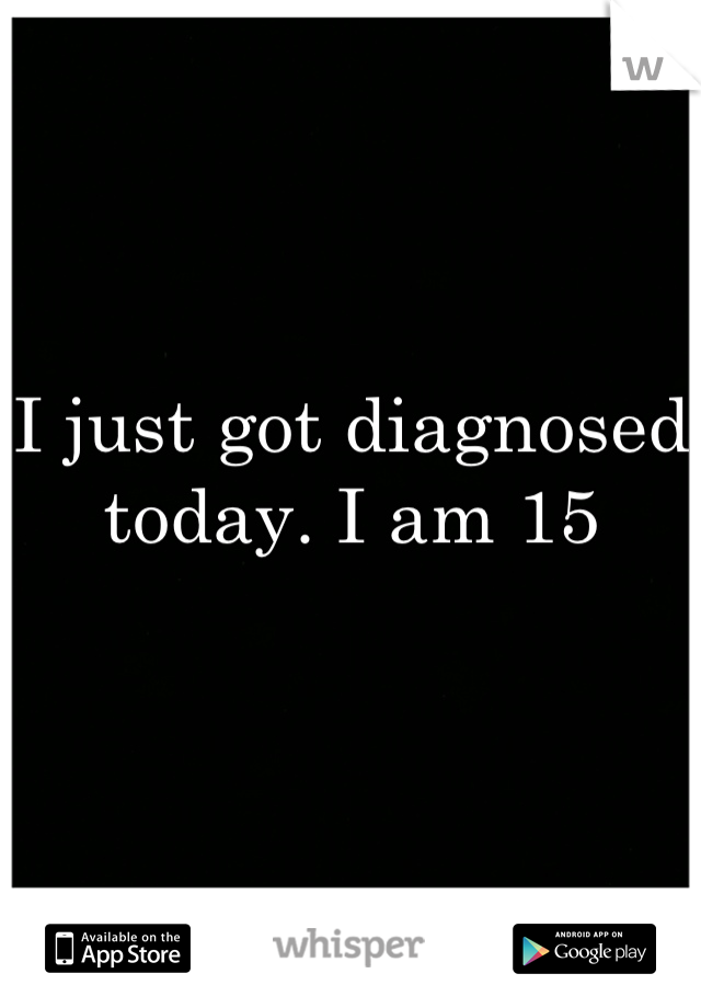 I just got diagnosed today. I am 15