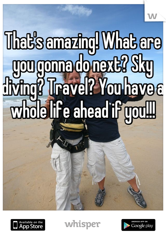 That's amazing! What are you gonna do next? Sky diving? Travel? You have a whole life ahead if you!!!