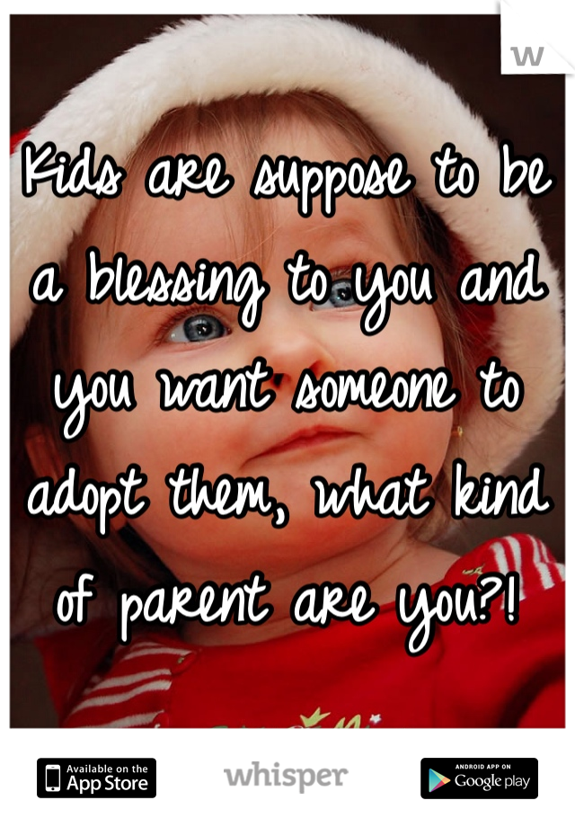 Kids are suppose to be a blessing to you and you want someone to adopt them, what kind of parent are you?!