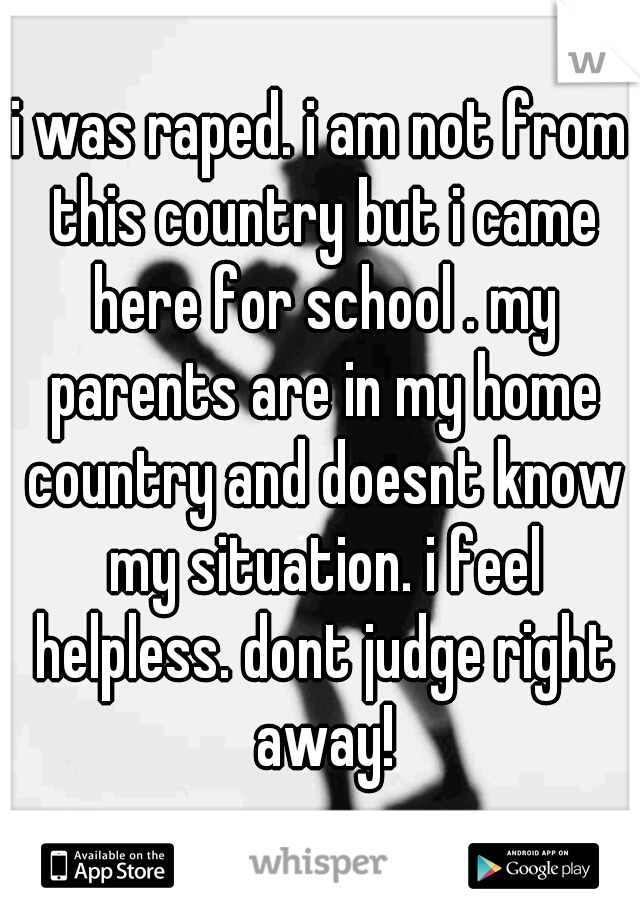 i was raped. i am not from this country but i came here for school . my parents are in my home country and doesnt know my situation. i feel helpless. dont judge right away!