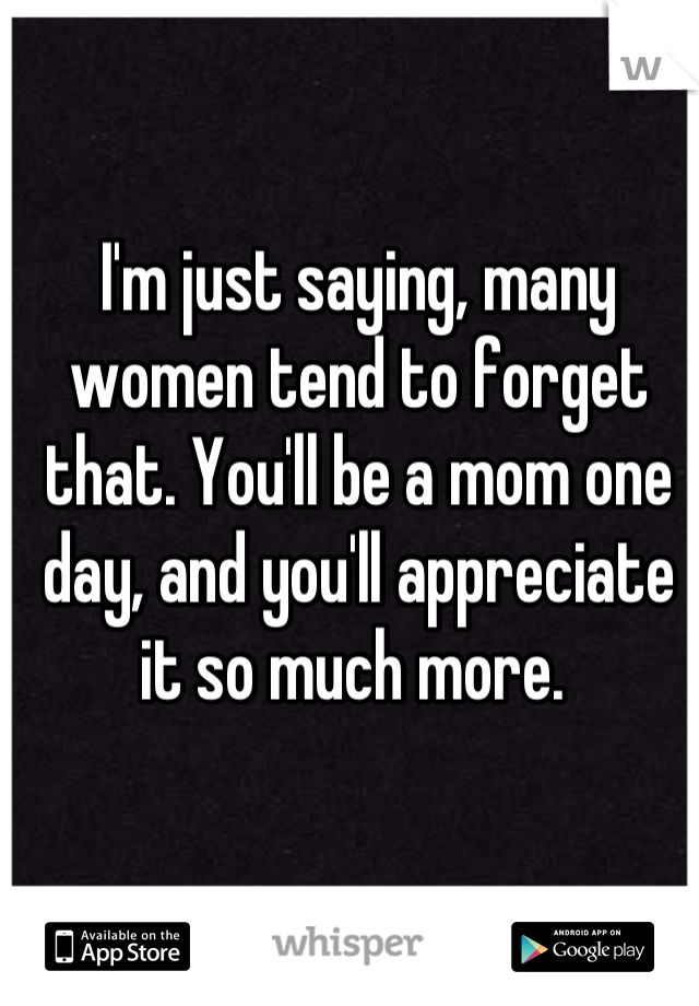 I'm just saying, many women tend to forget that. You'll be a mom one day, and you'll appreciate it so much more. 