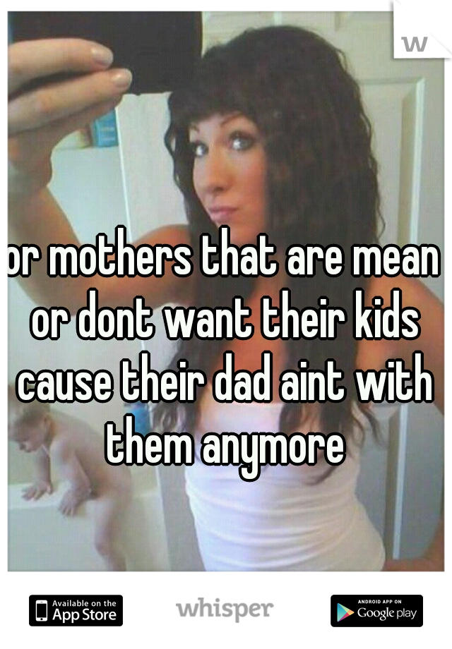 or mothers that are mean or dont want their kids cause their dad aint with them anymore