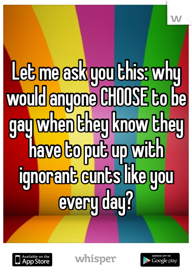Let me ask you this: why would anyone CHOOSE to be gay when they know they have to put up with ignorant cunts like you every day?