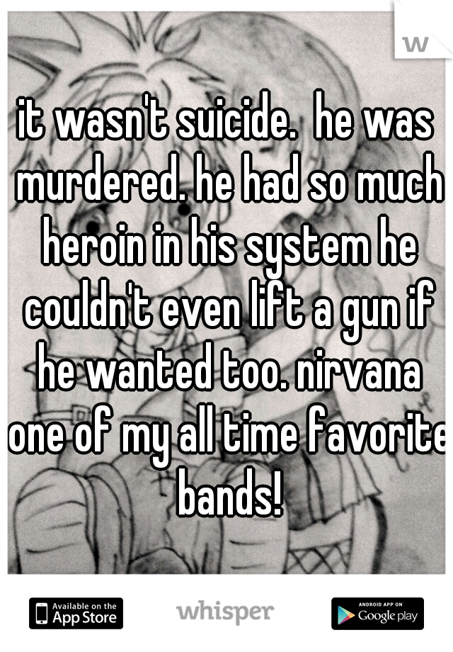 it wasn't suicide.  he was murdered. he had so much heroin in his system he couldn't even lift a gun if he wanted too. nirvana one of my all time favorite bands!