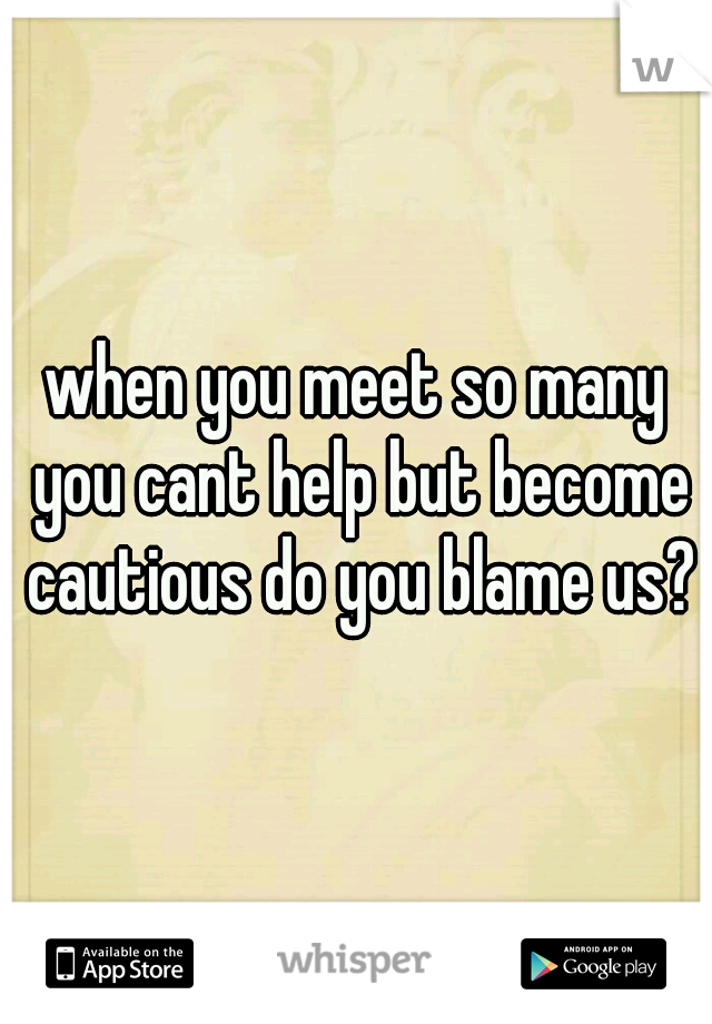 when you meet so many you cant help but become cautious do you blame us?