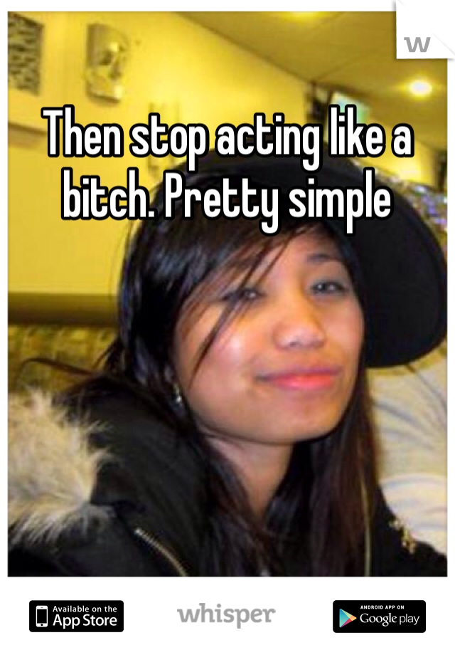 Then stop acting like a bitch. Pretty simple 