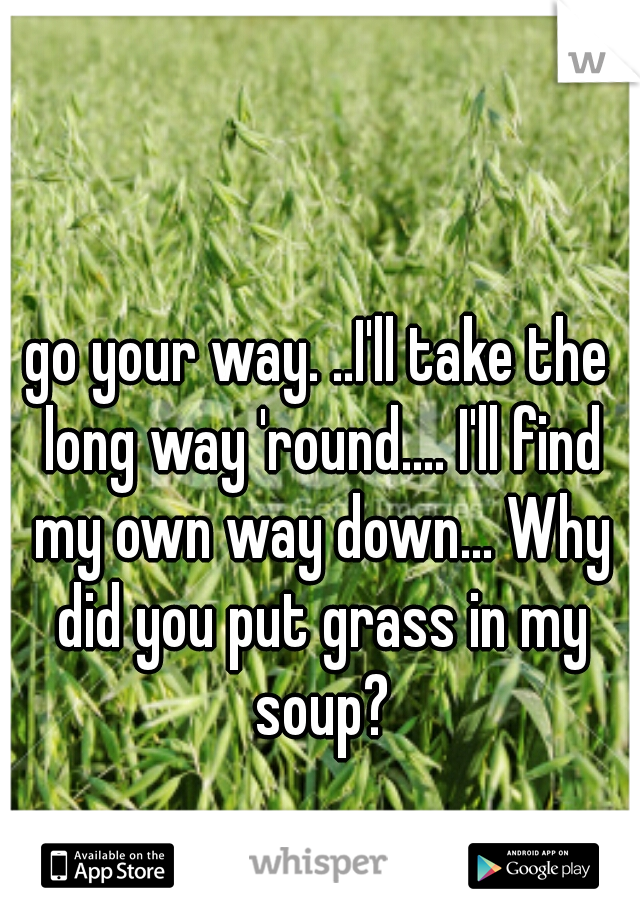 go your way. ..I'll take the long way 'round.... I'll find my own way down... Why did you put grass in my soup?