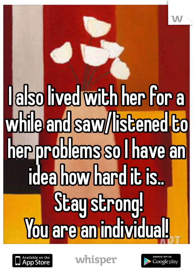 I also lived with her for a while and saw/listened to her problems so I have an idea how hard it is..
 Stay strong!
You are an individual!