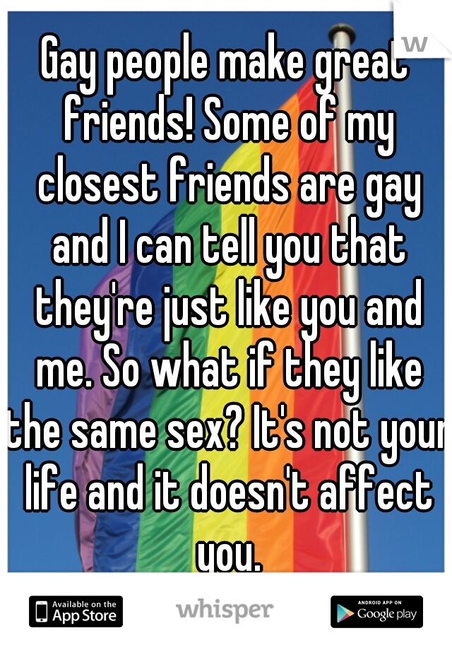 Gay people make great friends! Some of my closest friends are gay and I can tell you that they're just like you and me. So what if they like the same sex? It's not your life and it doesn't affect you.