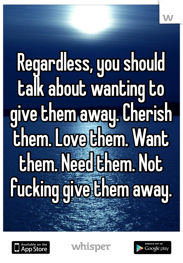 Regardless, you should talk about wanting to give them away. Cherish them. Love them. Want them. Need them. Not fucking give them away.