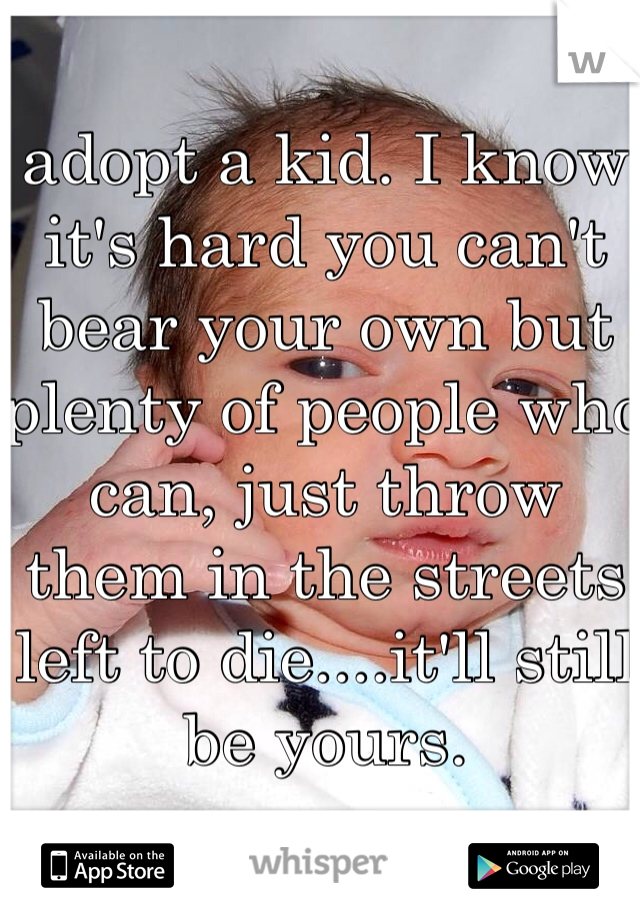 adopt a kid. I know it's hard you can't bear your own but plenty of people who can, just throw them in the streets left to die....it'll still be yours.