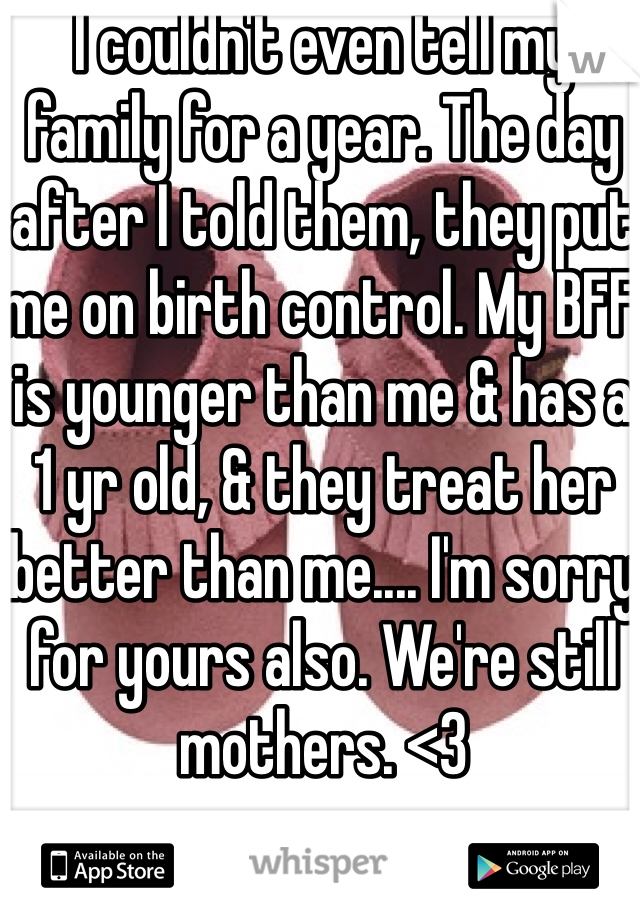 I couldn't even tell my family for a year. The day after I told them, they put me on birth control. My BFF is younger than me & has a 1 yr old, & they treat her better than me.... I'm sorry for yours also. We're still mothers. <3