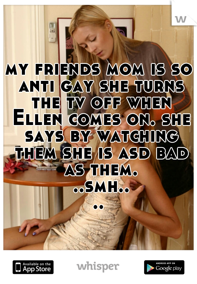 my friends mom is so anti gay she turns the tv off when Ellen comes on. she says by watching them she is asd bad as them. ..smh....