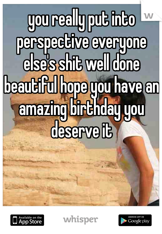 you really put into perspective everyone else's shit well done beautiful hope you have an amazing birthday you deserve it 