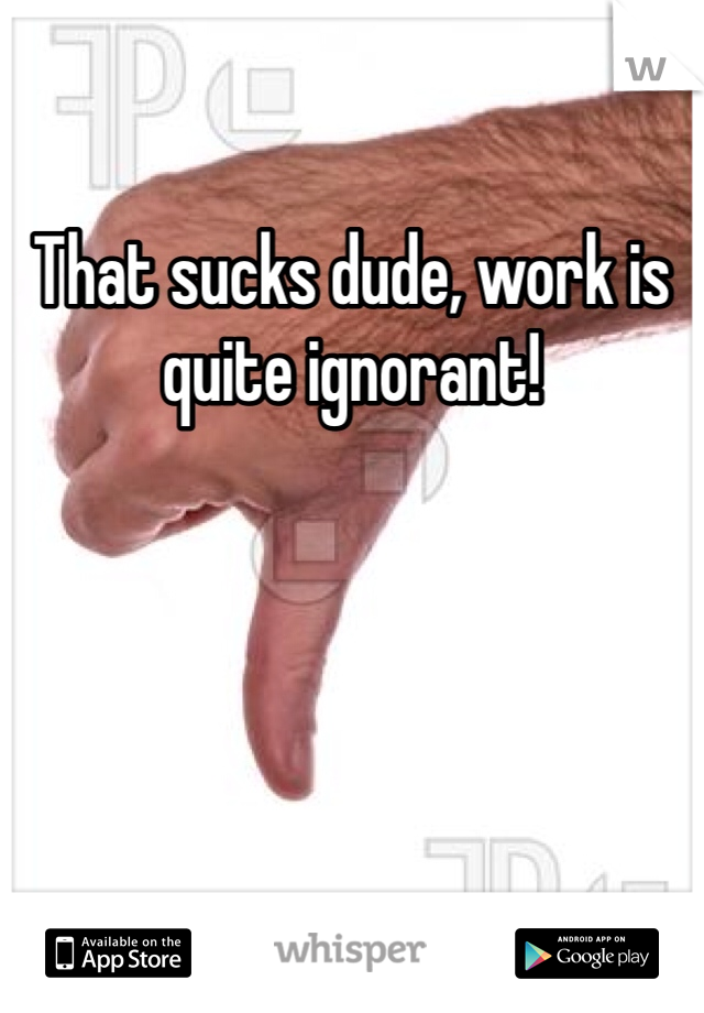 That sucks dude, work is quite ignorant! 