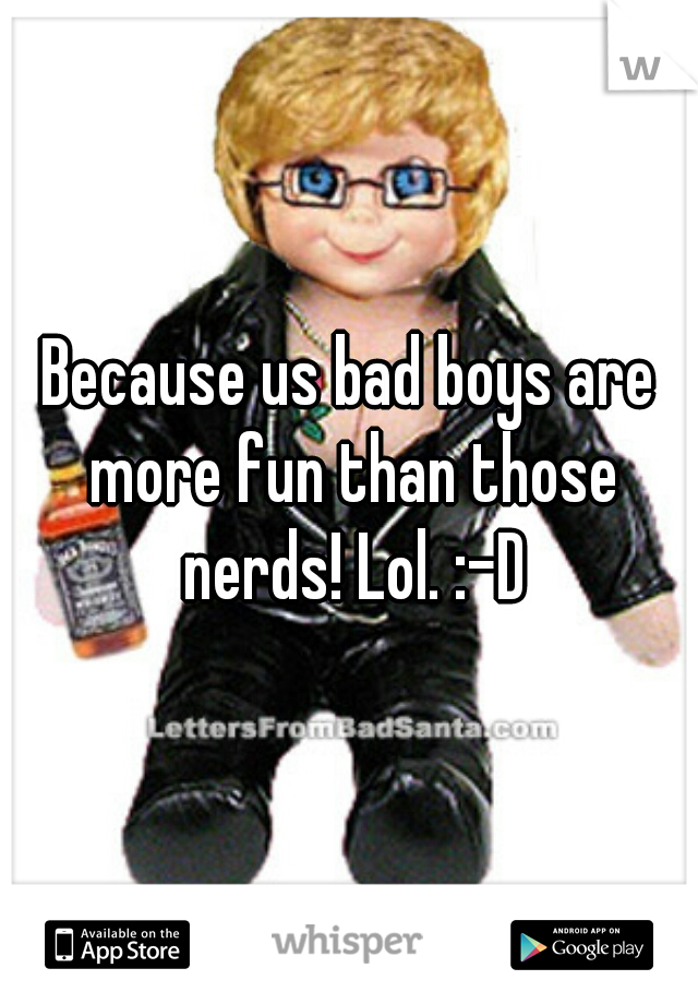 Because us bad boys are more fun than those nerds! Lol. :-D