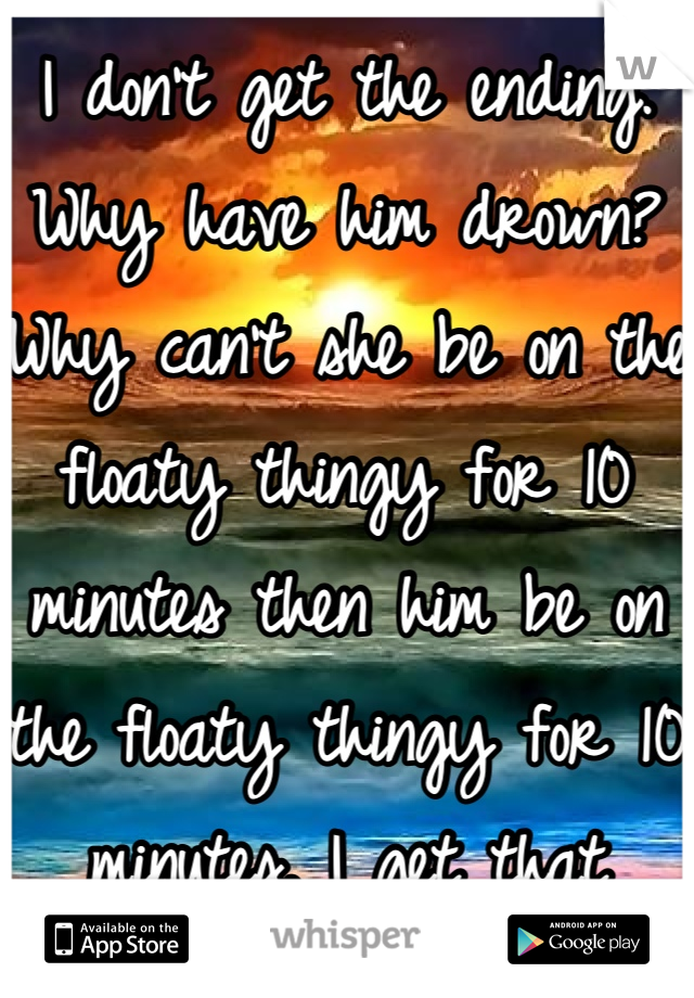 I don't get the ending. Why have him drown? Why can't she be on the floaty thingy for 10 minutes then him be on the floaty thingy for 10 minutes. I get that they're "in love" but why not take turns. Lol