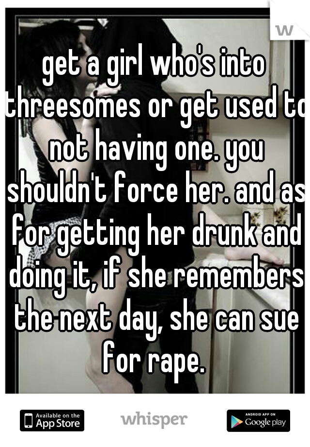 get a girl who's into threesomes or get used to not having one. you shouldn't force her. and as for getting her drunk and doing it, if she remembers the next day, she can sue for rape. 