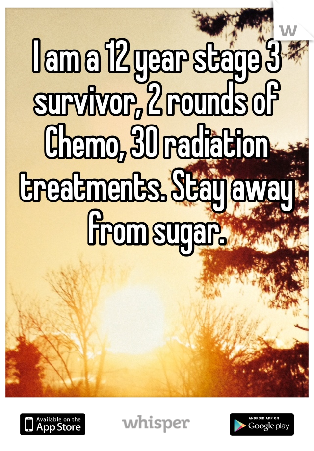 I am a 12 year stage 3 survivor, 2 rounds of Chemo, 30 radiation treatments. Stay away from sugar.