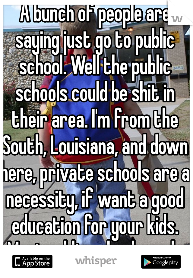 A bunch of people are saying just go to public school. Well the public schools could be shit in their area. I'm from the South, Louisiana, and down here, private schools are a necessity, if want a good education for your kids. Most public schools suck. 
