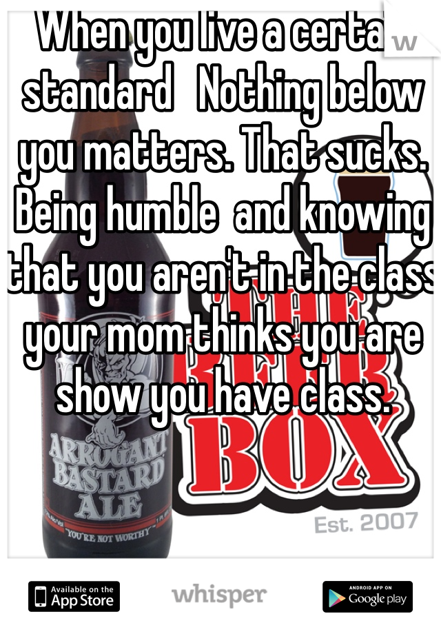 When you live a certain standard   Nothing below you matters. That sucks. Being humble  and knowing that you aren't in the class your mom thinks you are show you have class. 