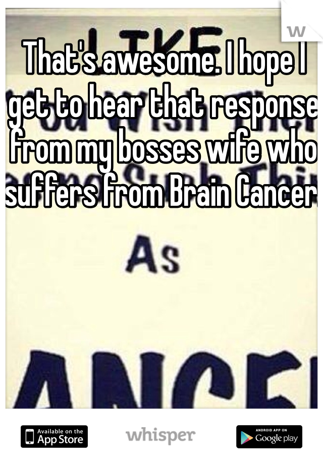 That's awesome. I hope I get to hear that response from my bosses wife who suffers from Brain Cancer. 
