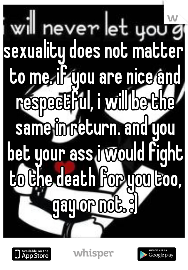 sexuality does not matter to me. if you are nice and respectful, i will be the same in return. and you bet your ass i would fight to the death for you too, gay or not. :)