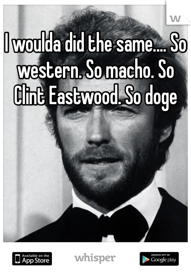 I woulda did the same.... So western. So macho. So Clint Eastwood. So doge