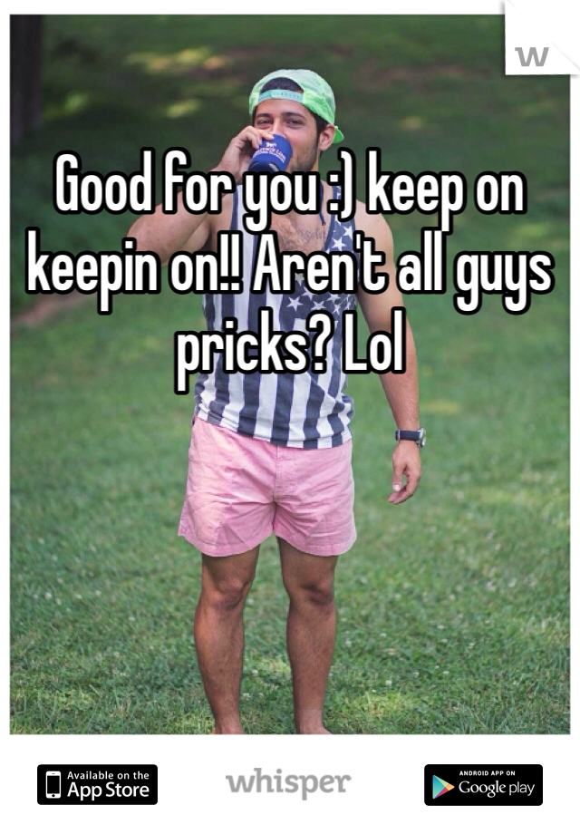 Good for you :) keep on keepin on!! Aren't all guys pricks? Lol
