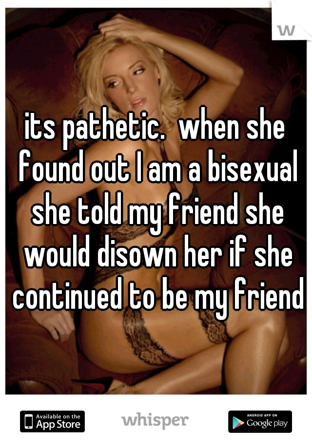 its pathetic.  when she found out I am a bisexual she told my friend she would disown her if she continued to be my friend
