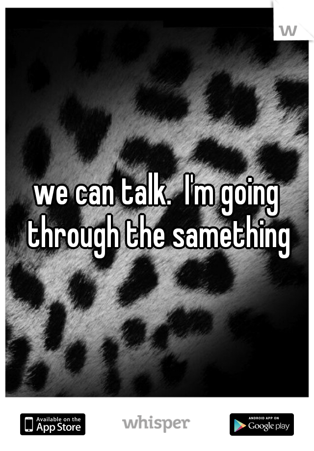we can talk.  I'm going through the samething