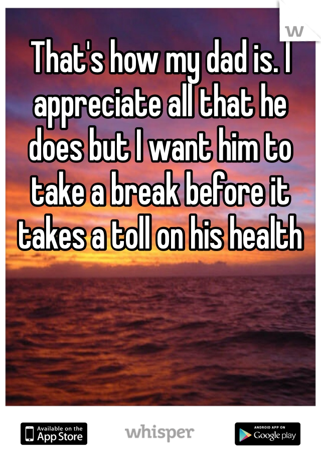 That's how my dad is. I appreciate all that he does but I want him to take a break before it takes a toll on his health