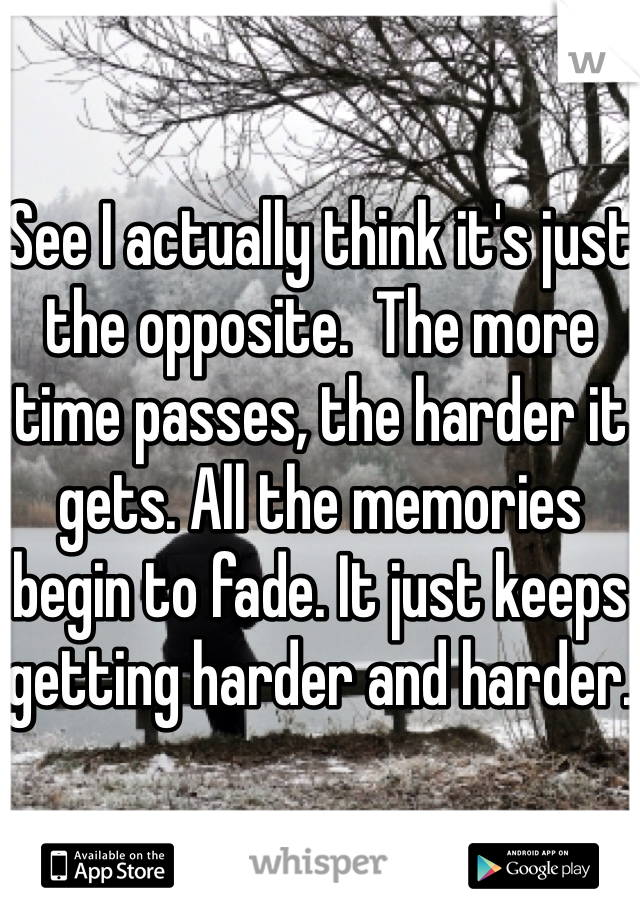 See I actually think it's just the opposite.  The more time passes, the harder it gets. All the memories begin to fade. It just keeps getting harder and harder. 
